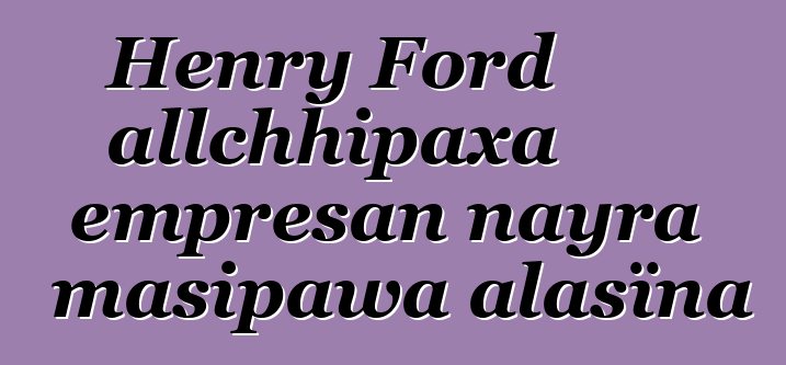 Henry Ford allchhipaxa empresan nayra masipawa alasïna