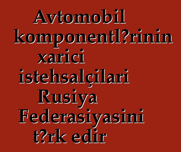Avtomobil komponentlərinin xarici istehsalçıları Rusiya Federasiyasını tərk edir