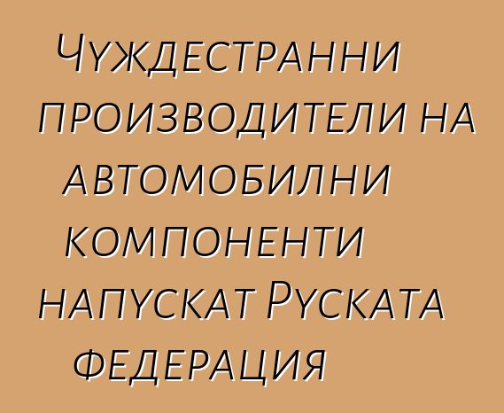 Чуждестранни производители на автомобилни компоненти напускат Руската федерация