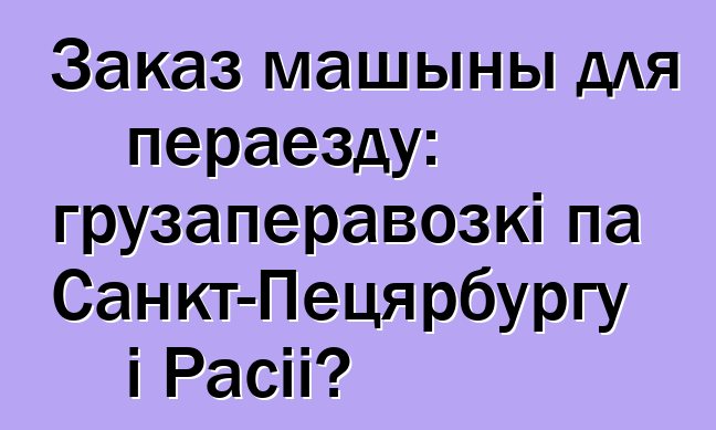 Заказ машыны для пераезду: грузаперавозкі па Санкт-Пецярбургу і Расіі?