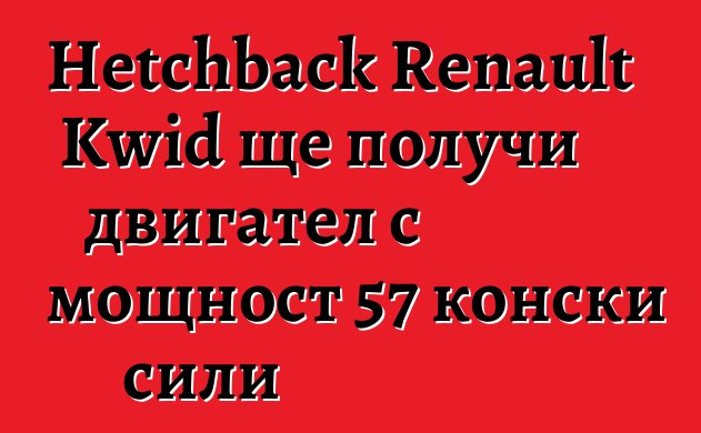 Hetchback Renault Kwid ще получи двигател с мощност 57 конски сили