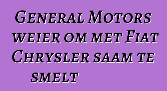 General Motors weier om met Fiat Chrysler saam te smelt