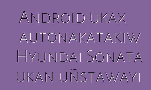 Android ukax autonakatakiw Hyundai Sonata ukan uñstawayi