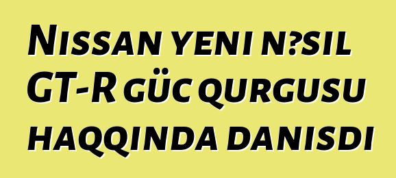 Nissan yeni nəsil GT-R güc qurğusu haqqında danışdı