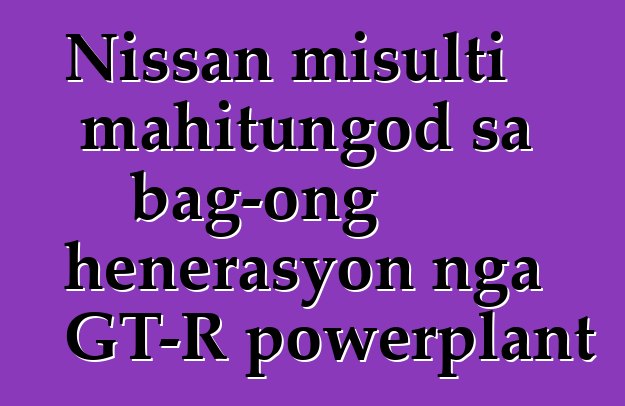 Nissan misulti mahitungod sa bag-ong henerasyon nga GT-R powerplant