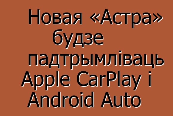 Новая «Астра» будзе падтрымліваць Apple CarPlay і Android Auto
