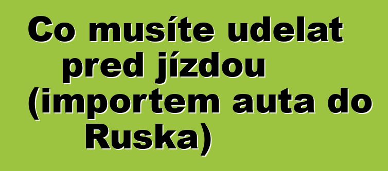 Co musíte udělat před jízdou (importem auta do Ruska)