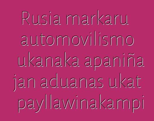 Rusia markaru automovilismo ukanaka apaniña jan aduanas ukat payllawinakampi