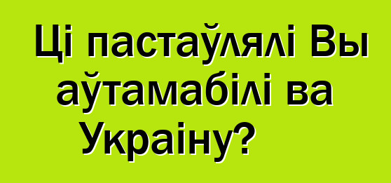 Ці пастаўлялі Вы аўтамабілі ва Украіну?