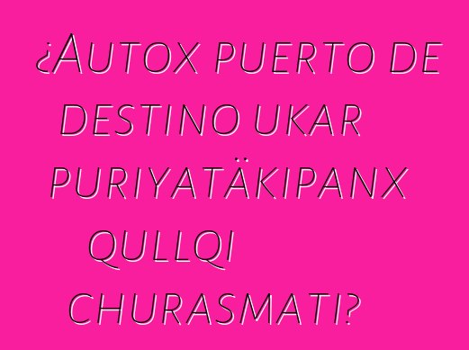 ¿Autox puerto de destino ukar puriyatäkipanx qullqi churasmati?