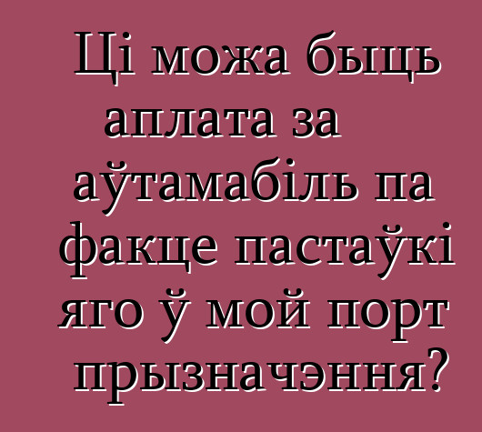 Ці можа быць аплата за аўтамабіль па факце пастаўкі яго ў мой порт прызначэння?