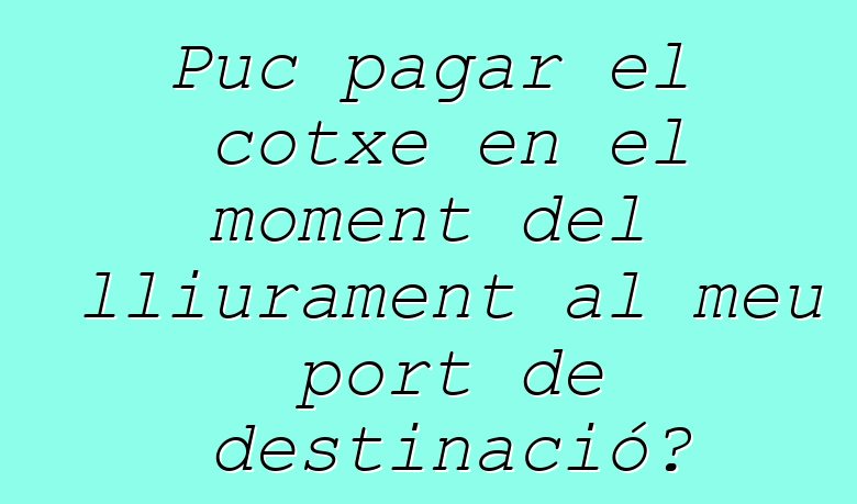 Puc pagar el cotxe en el moment del lliurament al meu port de destinació?