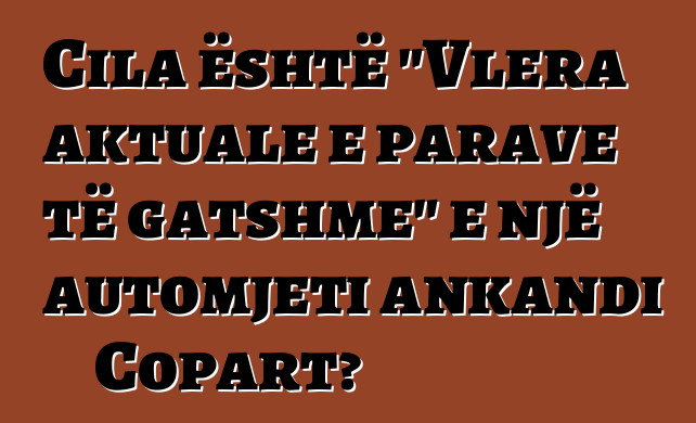 Cila është "Vlera aktuale e parave të gatshme" e një automjeti ankandi Copart?