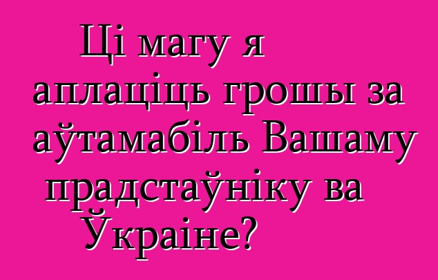 Ці магу я аплаціць грошы за аўтамабіль Вашаму прадстаўніку ва Ўкраіне?