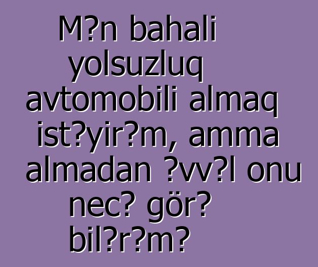 Mən bahalı yolsuzluq avtomobili almaq istəyirəm, amma almadan əvvəl onu necə görə bilərəm?