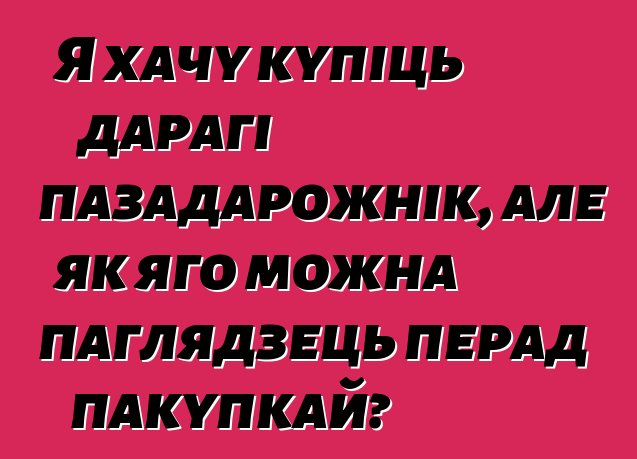 Я хачу купіць дарагі пазадарожнік, але як яго можна паглядзець перад пакупкай?