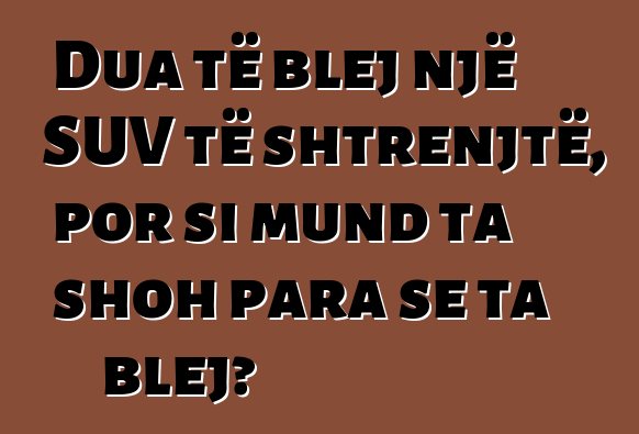 Dua të blej një SUV të shtrenjtë, por si mund ta shoh para se ta blej?