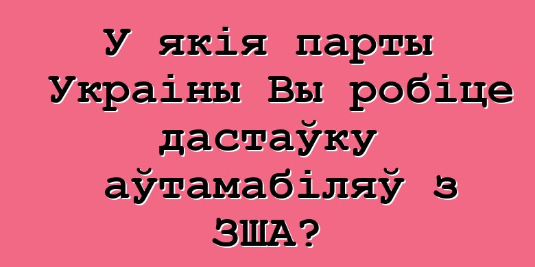 У якія парты Украіны Вы робіце дастаўку аўтамабіляў з ЗША?