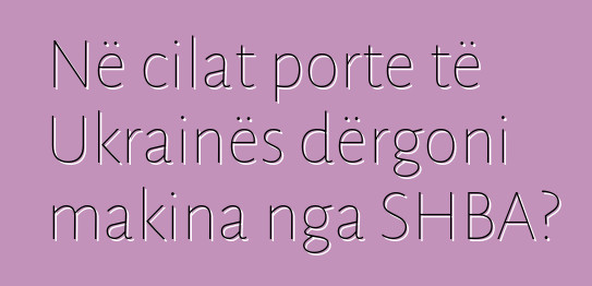Në cilat porte të Ukrainës dërgoni makina nga SHBA?