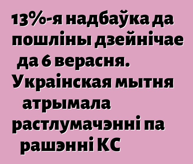13%-я надбаўка да пошліны дзейнічае да 6 верасня. Украінская мытня атрымала растлумачэнні па рашэнні КС