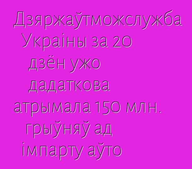 Дзяржаўтможслужба Украіны за 20 дзён ужо дадаткова атрымала 150 млн. грыўняў ад імпарту аўто