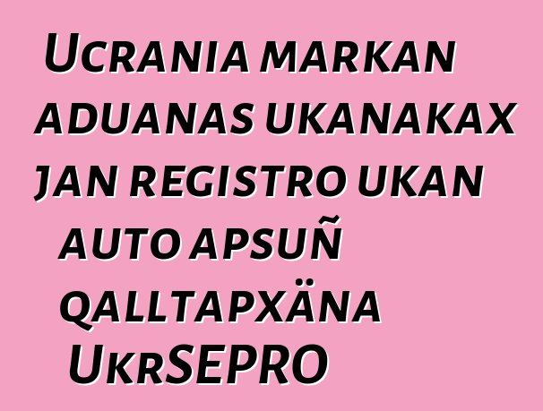 Ucrania markan aduanas ukanakax jan registro ukan auto apsuñ qalltapxäna UkrSEPRO