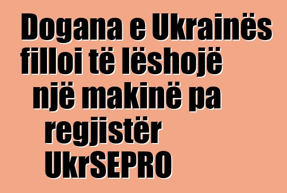 Dogana e Ukrainës filloi të lëshojë një makinë pa regjistër UkrSEPRO