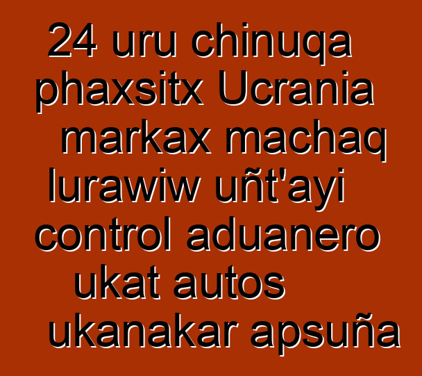 24 uru chinuqa phaxsitx Ucrania markax machaq lurawiw uñt’ayi control aduanero ukat autos ukanakar apsuña