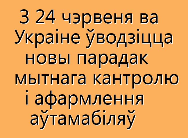 З 24 чэрвеня ва Украіне ўводзіцца новы парадак мытнага кантролю і афармлення аўтамабіляў