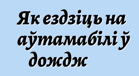 Як ездзіць на аўтамабілі ў дождж