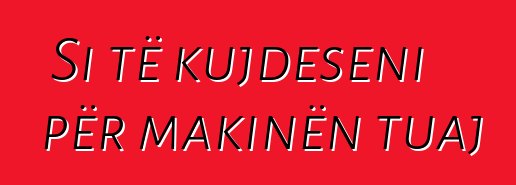 Si të kujdeseni për makinën tuaj