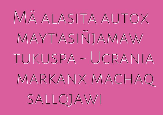 Mä alasita autox mayt’asiñjamaw tukuspa - Ucrania markanx machaq sallqjawi