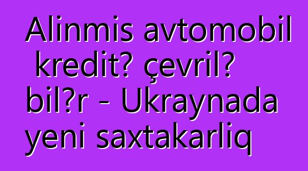 Alınmış avtomobil kreditə çevrilə bilər - Ukraynada yeni saxtakarlıq