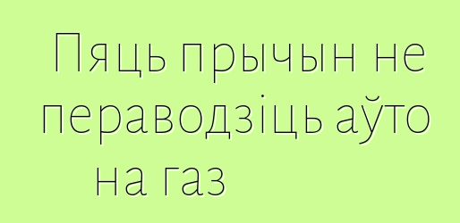 Пяць прычын не пераводзіць аўто на газ