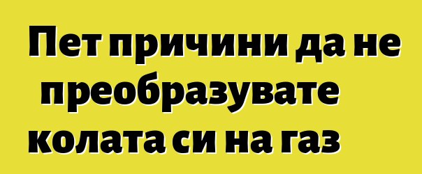 Пет причини да не преобразувате колата си на газ