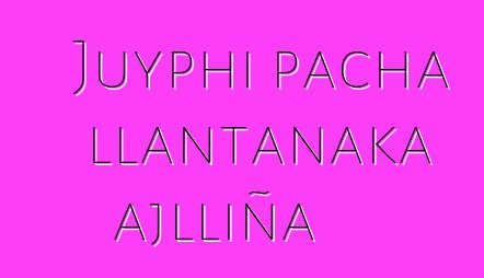 Juyphi pacha llantanaka ajlliña