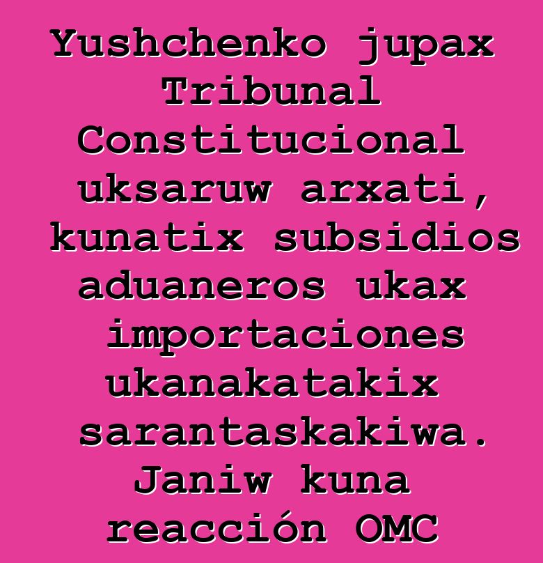 Yushchenko jupax Tribunal Constitucional uksaruw arxati, kunatix subsidios aduaneros ukax importaciones ukanakatakix sarantaskakiwa. Janiw kuna reacción OMC ukanx utjkiti
