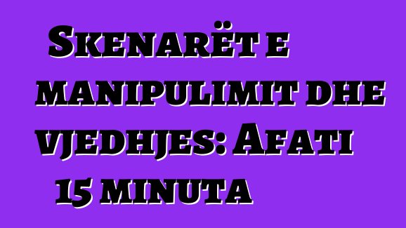 Skenarët e manipulimit dhe vjedhjes: Afati 15 minuta
