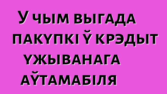 У чым выгада пакупкі ў крэдыт ужыванага аўтамабіля