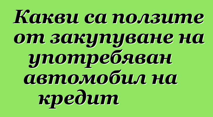 Какви са ползите от закупуване на употребяван автомобил на кредит