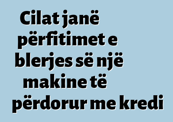 Cilat janë përfitimet e blerjes së një makine të përdorur me kredi