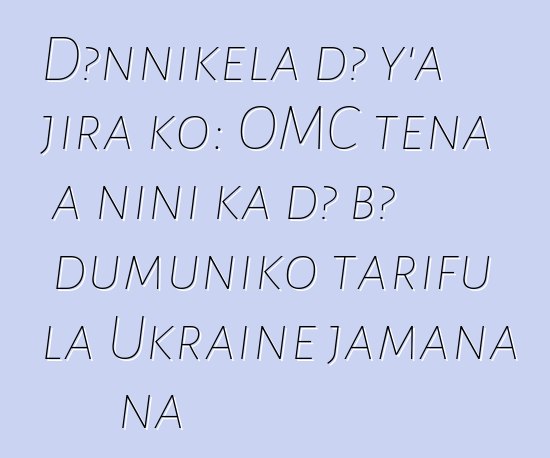 Dɔnnikɛla dɔ y’a jira ko: OMC tɛna a ɲini ka dɔ bɔ dumuniko tarifu la Ukraine jamana na