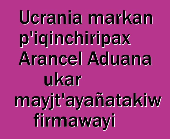 Ucrania markan p’iqinchiripax Arancel Aduana ukar mayjt’ayañatakiw firmawayi