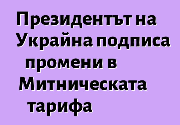 Президентът на Украйна подписа промени в Митническата тарифа