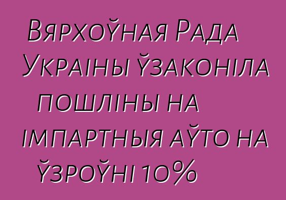 Вярхоўная Рада Украіны ўзаконіла пошліны на імпартныя аўто на ўзроўні 10%