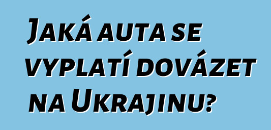 Jaká auta se vyplatí dovážet na Ukrajinu?