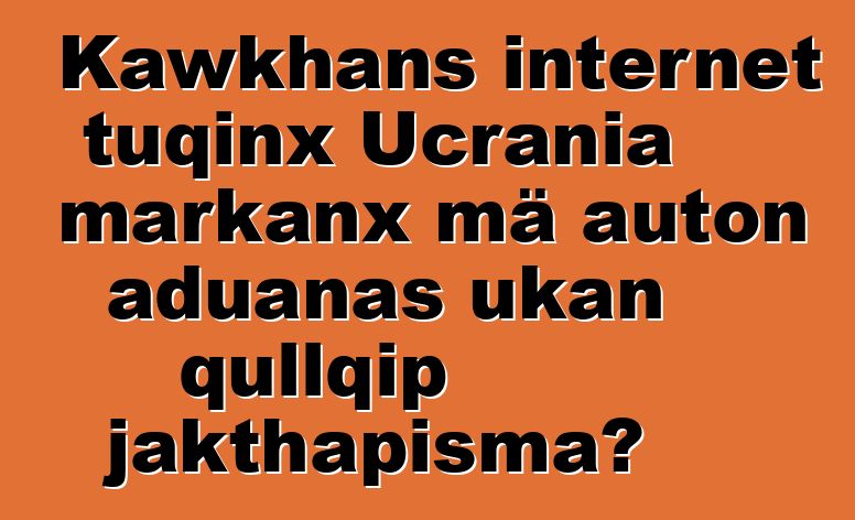 Kawkhans internet tuqinx Ucrania markanx mä auton aduanas ukan qullqip jakthapisma?