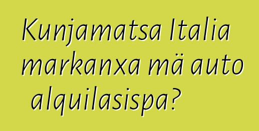 Kunjamatsa Italia markanxa mä auto alquilasispa?