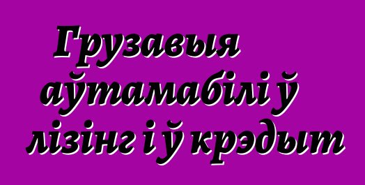 Грузавыя аўтамабілі ў лізінг і ў крэдыт