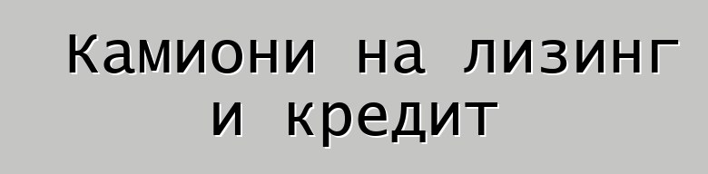 Камиони на лизинг и кредит